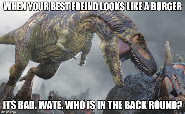WHEN YOUR BEST FREIND LOOKS LIKE A BURGER; ITS BAD. WATE. WHO IS IN THE BACK ROUND? | image tagged in dinosaur | made w/ Imgflip meme maker