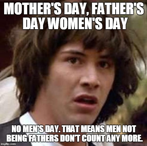 MOTHER'S DAY, FATHER'S DAY WOMEN'S DAY NO MEN'S DAY. THAT MEANS MEN NOT BEING FATHERS DON'T COUNT ANY MORE. | made w/ Imgflip meme maker