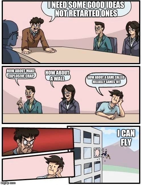 Boardroom Meeting Suggestion | I NEED SOME GOOD IDEAS NOT RETARTED ONES; HOW ABOUT MAKE EXPLOSIVE CRAP; HOW ABOUT A WALL; HOW ABOUT A GAME CALLED HILLBILLY GAMES 101; I CAN FLY | image tagged in memes,boardroom meeting suggestion | made w/ Imgflip meme maker