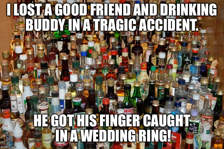 booze | I LOST A GOOD FRIEND AND DRINKING BUDDY IN A TRAGIC ACCIDENT. HE GOT HIS FINGER CAUGHT IN A WEDDING RING! | image tagged in booze | made w/ Imgflip meme maker