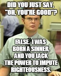 Dwight Schrute Discusses Word Usage and Sin | DID YOU JUST SAY, "OH, YOU'RE GOOD"? FALSE.  I WAS BORN A SINNER, AND YOU LACK THE POWER TO IMPUTE RIGHTEOUSNESS. | image tagged in dwight schrute,sin,apology,forgiveness,righteousness,salvation | made w/ Imgflip meme maker