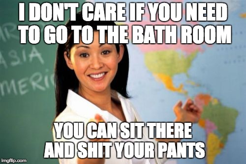 Unhelpful High School Teacher | I DON'T CARE IF YOU NEED TO GO TO THE BATH ROOM; YOU CAN SIT THERE AND SHIT YOUR PANTS | image tagged in memes,unhelpful high school teacher | made w/ Imgflip meme maker