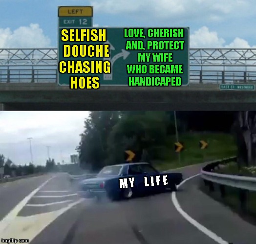 Real Men Keep Their Promises | SELFISH  DOUCHE CHASING HOES; LOVE, CHERISH AND, PROTECT MY WIFE WHO BECAME HANDICAPED; M Y     L I F E | image tagged in left exit 12 off ramp,handicapped,selfish,marriage,wife,promises | made w/ Imgflip meme maker