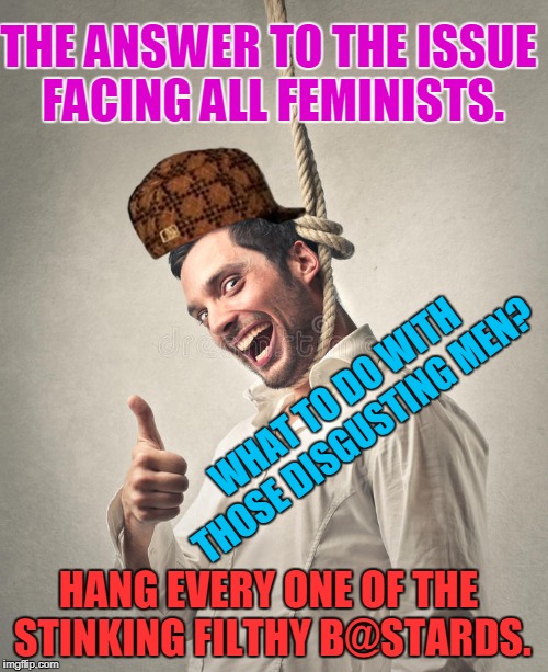 Hanging Bloke | THE ANSWER TO THE ISSUE FACING ALL FEMINISTS. WHAT TO DO WITH THOSE DISGUSTING MEN? HANG EVERY ONE OF THE STINKING FILTHY B@STARDS. | image tagged in hanging bloke,scumbag | made w/ Imgflip meme maker