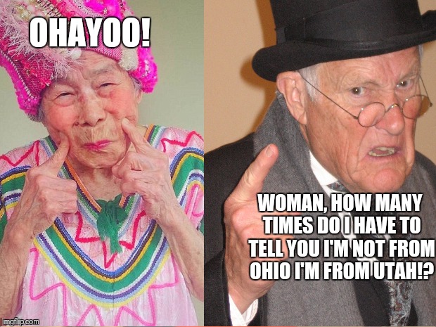 Back in my day everyone would say good morning | OHAYOO! WOMAN, HOW MANY TIMES DO I HAVE TO TELL YOU I'M NOT FROM OHIO I'M FROM UTAH!? | image tagged in back in my day,grumpy,old man,old woman,grandpa,grandma | made w/ Imgflip meme maker