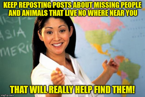 Useless highschool teacher | KEEP REPOSTING POSTS ABOUT MISSING PEOPLE AND ANIMALS THAT LIVE NO WHERE NEAR YOU; THAT WILL REALLY HELP FIND THEM! | image tagged in useless highschool teacher | made w/ Imgflip meme maker