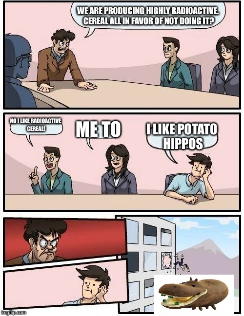 Boardroom Meeting Suggestion Meme | WE ARE PRODUCING HIGHLY RADIOACTIVE. CEREAL ALL IN FAVOR OF NOT DOING IT? NO I LIKE RADIOACTIVE CEREAL! ME TO; I LIKE POTATO HIPPOS | image tagged in memes,boardroom meeting suggestion | made w/ Imgflip meme maker