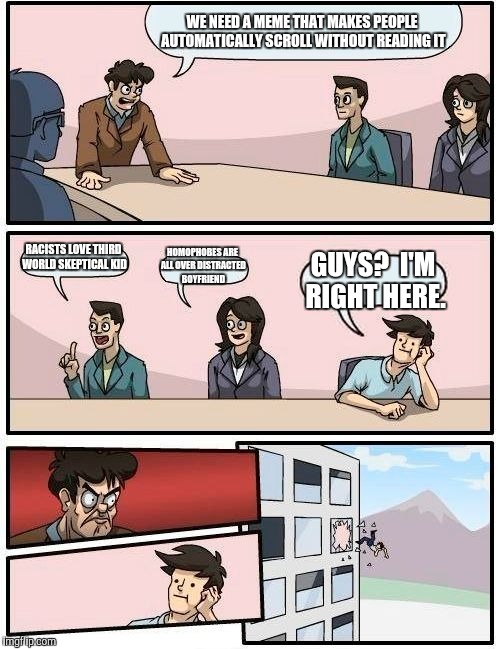 Boardroom Meeting Suggestion Meme | WE NEED A MEME THAT MAKES PEOPLE AUTOMATICALLY SCROLL WITHOUT READING IT; RACISTS LOVE THIRD WORLD SKEPTICAL KID; HOMOPHOBES ARE ALL OVER DISTRACTED BOYFRIEND; GUYS?  I'M RIGHT HERE. | image tagged in memes,boardroom meeting suggestion | made w/ Imgflip meme maker