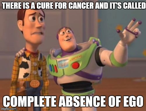 X, X Everywhere Meme | THERE IS A CURE FOR CANCER AND IT'S CALLED COMPLETE ABSENCE OF EGO | image tagged in memes,x x everywhere | made w/ Imgflip meme maker