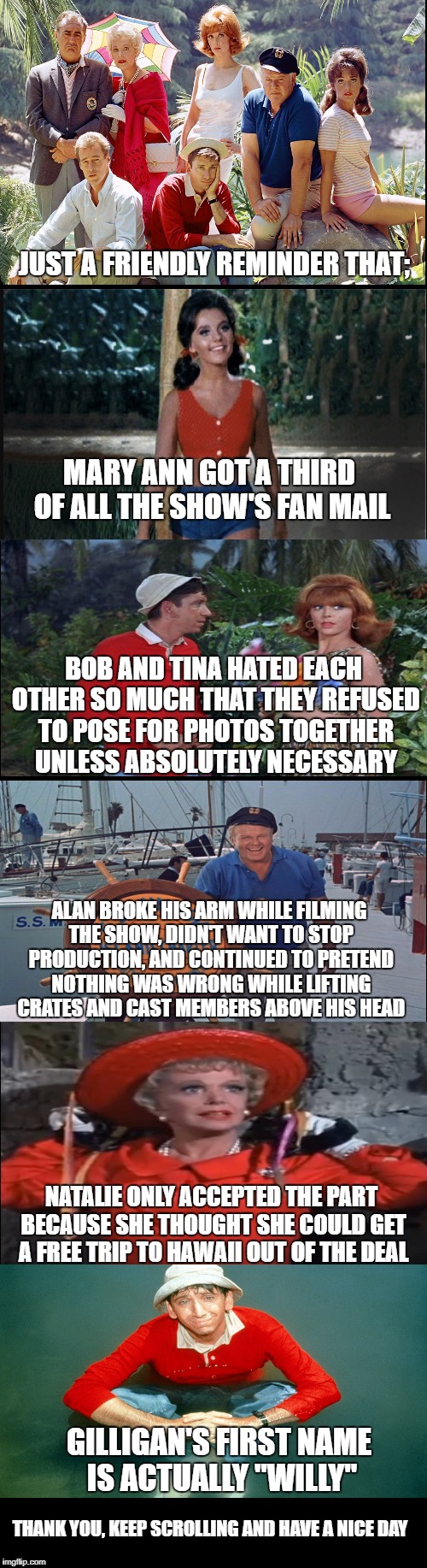 Some fun facts for Gilligan's Island week, a DrSarcasm event. | JUST A FRIENDLY REMINDER THAT;; MARY ANN GOT A THIRD OF ALL THE SHOW'S FAN MAIL; BOB AND TINA HATED EACH OTHER SO MUCH THAT THEY REFUSED TO POSE FOR PHOTOS TOGETHER UNLESS ABSOLUTELY NECESSARY; ALAN BROKE HIS ARM WHILE FILMING THE SHOW, DIDN'T WANT TO STOP PRODUCTION, AND CONTINUED TO PRETEND NOTHING WAS WRONG WHILE LIFTING CRATES AND CAST MEMBERS ABOVE HIS HEAD; NATALIE ONLY ACCEPTED THE PART BECAUSE SHE THOUGHT SHE COULD GET A FREE TRIP TO HAWAII OUT OF THE DEAL; GILLIGAN'S FIRST NAME IS ACTUALLY "WILLY"; THANK YOU, KEEP SCROLLING AND HAVE A NICE DAY | image tagged in gilligan's island,gilligans island week | made w/ Imgflip meme maker