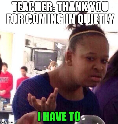 Black Girl Wat Meme | TEACHER: THANK YOU FOR COMING IN QUIETLY; I HAVE TO | image tagged in memes,black girl wat | made w/ Imgflip meme maker