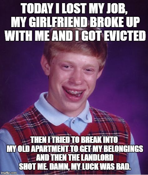 Bad Luck Brian | TODAY I LOST MY JOB, MY GIRLFRIEND BROKE UP WITH ME AND I GOT EVICTED; THEN I TRIED TO BREAK INTO MY OLD APARTMENT TO GET MY BELONGINGS AND THEN THE LANDLORD SHOT ME. DAMN, MY LUCK WAS BAD. | image tagged in memes,bad luck brian | made w/ Imgflip meme maker