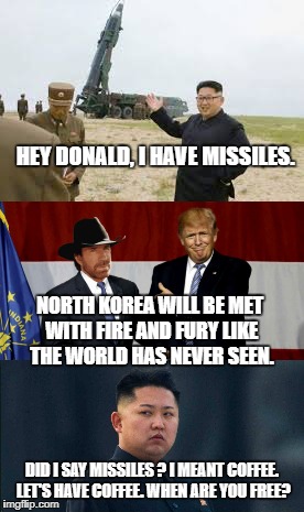 Kim Jong Un Suddenly Has Second Thoughts About The Future Of His Weapons Program... | HEY DONALD, I HAVE MISSILES. NORTH KOREA WILL BE MET WITH FIRE AND FURY LIKE THE WORLD HAS NEVER SEEN. DID I SAY MISSILES ? I MEANT COFFEE. LET'S HAVE COFFEE. WHEN ARE YOU FREE? | image tagged in donald trump,north korea,nuclear missiles,chuck norris,coffee,kim jong un | made w/ Imgflip meme maker