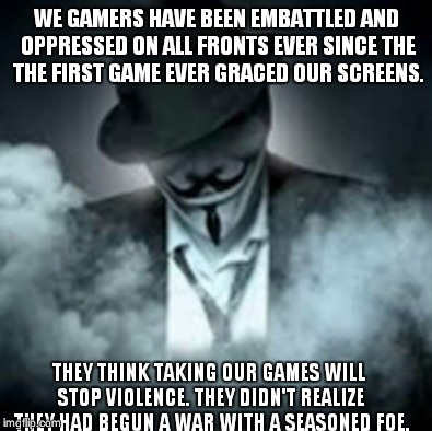 WE GAMERS HAVE BEEN EMBATTLED AND OPPRESSED ON ALL FRONTS EVER SINCE THE THE FIRST GAME EVER GRACED OUR SCREENS. THEY THINK TAKING OUR GAMES WILL STOP VIOLENCE. THEY DIDN'T REALIZE THEY HAD BEGUN A WAR WITH A SEASONED FOE. | made w/ Imgflip meme maker