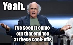 Yeah. I’ve seen it come out that end too at these cook-offs | made w/ Imgflip meme maker