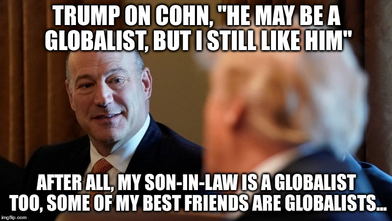 See, Trump isn't anti-globalist! | TRUMP ON COHN, "HE MAY BE A GLOBALIST, BUT I STILL LIKE HIM"; AFTER ALL, MY SON-IN-LAW IS A GLOBALIST TOO, SOME OF MY BEST FRIENDS ARE GLOBALISTS... | image tagged in racism,trump,gary cohn,humor,satire | made w/ Imgflip meme maker