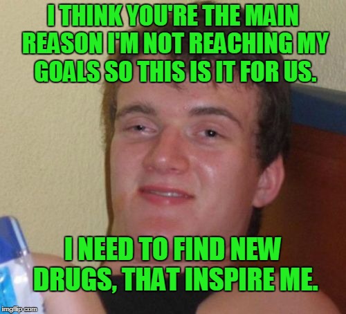 It's not me, it's you. | I THINK YOU'RE THE MAIN REASON I'M NOT REACHING MY GOALS SO THIS IS IT FOR US. I NEED TO FIND NEW DRUGS, THAT INSPIRE ME. | image tagged in memes,10 guy | made w/ Imgflip meme maker