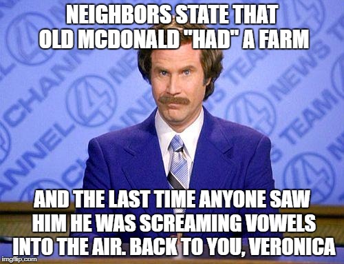 This Just in; | NEIGHBORS STATE THAT OLD MCDONALD "HAD" A FARM; AND THE LAST TIME ANYONE SAW HIM HE WAS SCREAMING VOWELS INTO THE AIR. BACK TO YOU, VERONICA | image tagged in anchorman news update | made w/ Imgflip meme maker