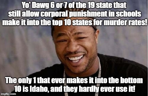 Yo Dawg Heard You Meme | Yo' Dawg 6 or 7 of the 19 state that still allow corporal punishment in schools make it into the top 10 states for murder rates! The only 1 that ever makes it into the bottom 10 is Idaho, and they hardly ever use it! | image tagged in memes,yo dawg heard you | made w/ Imgflip meme maker