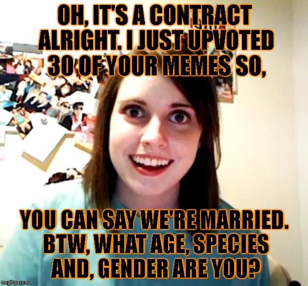 OH, IT'S A CONTRACT ALRIGHT. I JUST UPVOTED 30 OF YOUR MEMES SO, YOU CAN SAY WE'RE MARRIED. BTW, WHAT AGE, SPECIES AND, GENDER ARE YOU? | made w/ Imgflip meme maker