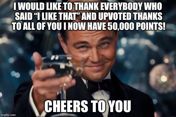 Leonardo Dicaprio Cheers | I WOULD LIKE TO THANK EVERYBODY WHO SAID “I LIKE THAT” AND UPVOTED THANKS TO ALL OF YOU I NOW HAVE 50,000 POINTS! CHEERS TO YOU | image tagged in memes,leonardo dicaprio cheers | made w/ Imgflip meme maker