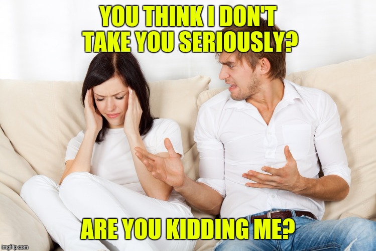 Couple Fighting | YOU THINK I DON'T TAKE YOU SERIOUSLY? ARE YOU KIDDING ME? | image tagged in couple fighting | made w/ Imgflip meme maker