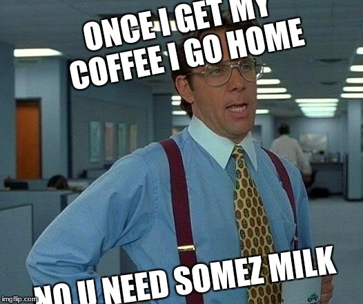 That Would Be Great Meme | ONCE I GET MY COFFEE I GO HOME; NO U NEED SOMEZ MILK | image tagged in memes,that would be great | made w/ Imgflip meme maker