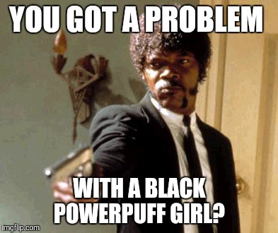This is 2018, people!  | YOU GOT A PROBLEM; WITH A BLACK POWERPUFF GIRL? | image tagged in memes,say that again i dare you,powerpuff girls,no racism,cartoon network,discrimination | made w/ Imgflip meme maker