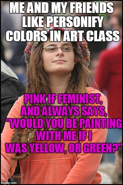 Me and my friends like to personify colors in art class...  | ME AND MY FRIENDS LIKE PERSONIFY COLORS IN ART CLASS; PINK IF FEMINIST, AND ALWAYS SAYS, "WOULD YOU BE PAINTING WITH ME IF I WAS YELLOW, OR GREEN?" | image tagged in memes,college liberal,colors,femenist,stop reading the tags,why r u still reading the tags | made w/ Imgflip meme maker