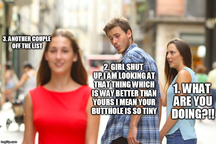 Distracted Boyfriend | 3. ANOTHER COUPLE OFF THE LIST; 2. GIRL SHUT UP I AM LOOKING AT THAT THING WHICH IS WAY BETTER THAN YOURS I MEAN YOUR BUTTHOLE IS SO TINY; 1. WHAT ARE YOU DOING?!! | image tagged in memes,distracted boyfriend | made w/ Imgflip meme maker