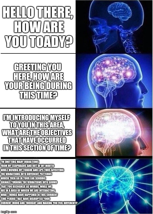 Expanding Brain Meme | HELLO THERE, HOW ARE YOU TOADY? GREETING YOU HERE, HOW ARE YOUR BEING DURING THIS TIME? I'M INTRODUCING MYSELF TO YOU IN THIS AREA, WHAT ARE THE OBJECTIVES THAT HAVE OCCURRED IN THIS SECTION OF TIME? I'M EMITTING MANY VIBRATIONS FROM MY ESOPHAGUS AND OUT OF MY MOUTH WHILE MOVING MY TONGUE AND LIPS THUS AFFECTING THE VIBRATIONS INTO DIFFERENT PATTERNS WHICH THEN GO IN YOUR EAR SENDING SIGNALS TURNING THE VIBRATIONS INTO SOUND THAT YOU RECOGNIZE AS WORDS, WHILE WE ARE IN A AREA OF WHICH WE ARE INTERACTING, WHAT THINGS HAVE HAPPENED IN THIS CURRENT TIME PERIOD THAT HAVE DISRUPTED YOUR CURRENT MOOD AND THOUGHT AND MAKING YOU FEEL DIFFERENT? | image tagged in memes,expanding brain | made w/ Imgflip meme maker