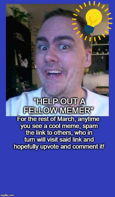 Too many decent memes are going unviewed! PLEASE help your fellow memer today, won't you? | "HELP OUT A FELLOW MEMER"; For the rest of March, anytime you see a cool meme, spam the link to others, who in turn will visit said link and hopefully upvote and comment it! | image tagged in cool memes,help other meme makers | made w/ Imgflip meme maker