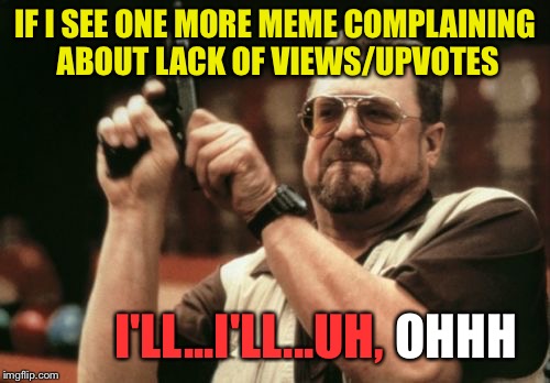 I may have gotten a little carried away. | IF I SEE ONE MORE MEME COMPLAINING ABOUT LACK OF VIEWS/UPVOTES; I'LL...I'LL...UH, HOHHOT | image tagged in memes,am i the only one around here,upvotes,funny | made w/ Imgflip meme maker