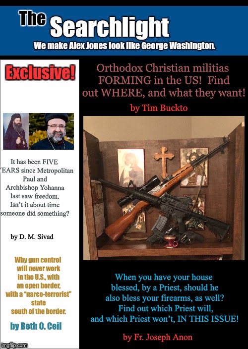 New blank Searchlight cover | Orthodox Christian militias FORMING in the US!  Find out WHERE, and what they want! by Tim Buckto; It has been FIVE YEARS since Metropolitan Paul and Archbishop Yohanna last saw freedom. Isn’t it about time someone did something? by D. M. Sivad; Why gun control will never work in the U.S., with an open border, with a “narco-terrorist” state south of the border. When you have your house blessed, by a Priest, should he also bless your firearms, as well?  Find out which Priest will, and which Priest won’t, IN THIS ISSUE! by Beth O. Ceil; by Fr. Joseph Anon | image tagged in new blank searchlight cover | made w/ Imgflip meme maker