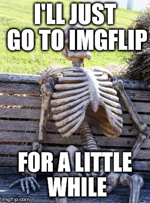 Once you start you can't stop | I'LL JUST GO TO IMGFLIP; FOR A LITTLE WHILE | image tagged in memes,waiting skeleton,funny,funny memes,imgflip users | made w/ Imgflip meme maker