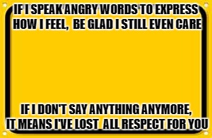 Blank Yellow Sign | IF I SPEAK ANGRY WORDS TO EXPRESS HOW I FEEL,  BE GLAD I STILL EVEN CARE; IF I DON'T SAY ANYTHING ANYMORE, IT MEANS I'VE LOST  ALL RESPECT FOR YOU | image tagged in memes,blank yellow sign | made w/ Imgflip meme maker