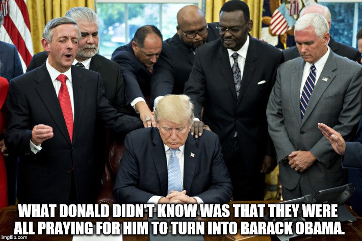 Let Us Pray. | WHAT DONALD DIDN'T KNOW WAS THAT THEY WERE ALL PRAYING FOR HIM TO TURN INTO BARACK OBAMA. | image tagged in trump pretending to pray,donald trump,praying,barack obama,funny | made w/ Imgflip meme maker