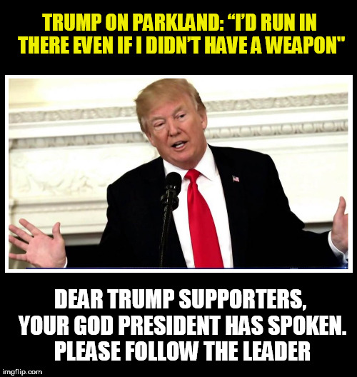 follow your leader-throwback thursday | TRUMP ON PARKLAND: “I’D RUN IN THERE EVEN IF I DIDN’T HAVE A WEAPON"; DEAR TRUMP SUPPORTERS, YOUR GOD PRESIDENT HAS SPOKEN. PLEASE FOLLOW THE LEADER | image tagged in trump,parkland,gun control,gun rights,donald trump the clown,republicans | made w/ Imgflip meme maker