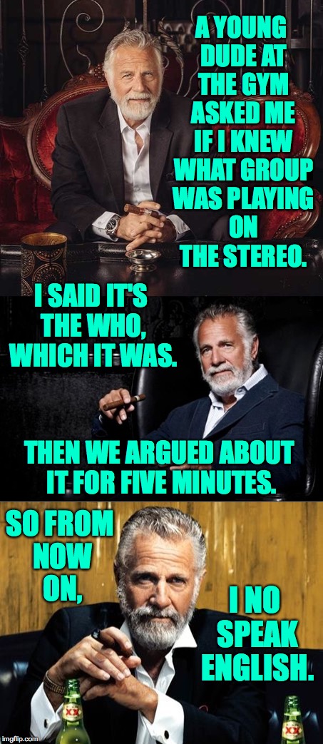 Putting the final touches on my people skills. | A YOUNG DUDE AT THE GYM ASKED ME IF I KNEW WHAT GROUP WAS PLAYING ON THE STEREO. I SAID IT'S THE WHO, WHICH IT WAS. THEN WE ARGUED ABOUT IT FOR FIVE MINUTES. SO FROM NOW ON, I NO SPEAK ENGLISH. | image tagged in memes,the most interesting man in the world,people | made w/ Imgflip meme maker