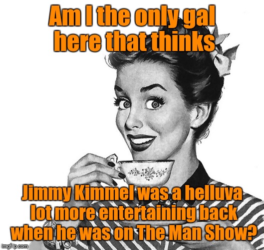 Am I the only gal here that thinks; Jimmy Kimmel was a helluva lot more entertaining back when he was on The Man Show? | image tagged in am i the only gal here that thinks | made w/ Imgflip meme maker