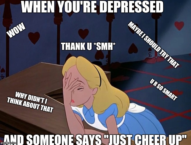 Alice in Wonderland Face Palm Facepalm | WHEN YOU'RE DEPRESSED; WOW; THANK U *SMH*; MAYBE I SHOULD TRY THAT; U R SO SMART; WHY DIDN'T I THINK ABOUT THAT; AND SOMEONE SAYS "JUST CHEER UP" | image tagged in alice in wonderland face palm facepalm | made w/ Imgflip meme maker