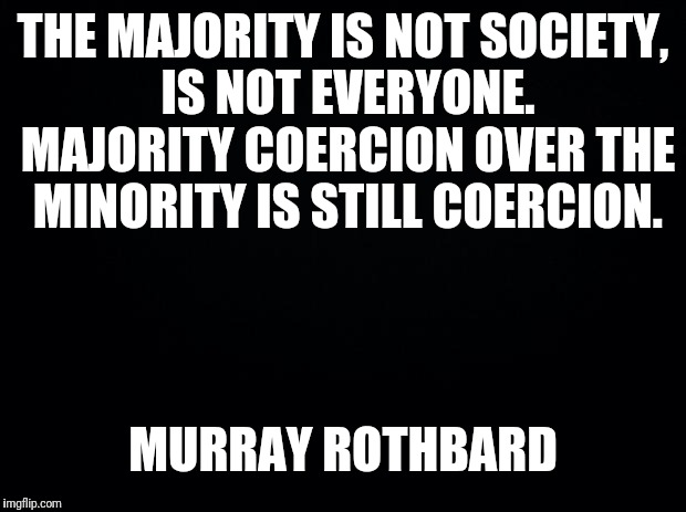 Majority is not society | THE MAJORITY IS NOT SOCIETY, IS NOT EVERYONE. MAJORITY COERCION OVER THE MINORITY IS STILL COERCION. MURRAY ROTHBARD | image tagged in black background,libertarian,libertarianism | made w/ Imgflip meme maker