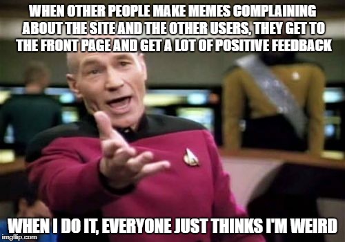 Picard Wtf Meme | WHEN OTHER PEOPLE MAKE MEMES COMPLAINING ABOUT THE SITE AND THE OTHER USERS, THEY GET TO THE FRONT PAGE AND GET A LOT OF POSITIVE FEEDBACK; WHEN I DO IT, EVERYONE JUST THINKS I'M WEIRD | image tagged in memes,picard wtf | made w/ Imgflip meme maker