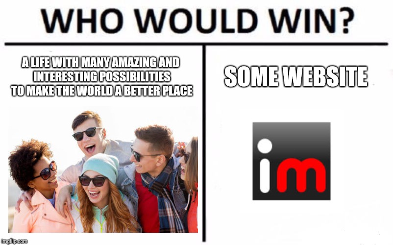 Who Would Win? | A LIFE WITH MANY AMAZING AND INTERESTING POSSIBILITIES TO MAKE THE WORLD A BETTER PLACE; SOME WEBSITE | image tagged in memes,who would win | made w/ Imgflip meme maker