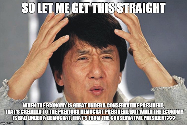 Liberal Logic 101 | SO LET ME GET THIS STRAIGHT; WHEN THE ECONOMY IS GREAT UNDER A CONSERVATIVE PRESIDENT, THAT'S CREDITED TO THE PREVIOUS DEMOCRAT PRESIDENT, BUT WHEN THE ECONOMY IS BAD UNDER A DEMOCRAT, THAT'S FROM THE CONSERVATIVE PRESIDENT??? | image tagged in jackie chan confused | made w/ Imgflip meme maker