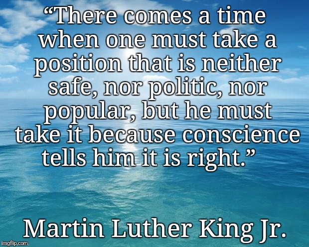 ocean | “There comes a time when one must take a position that is neither safe, nor politic, nor popular, but he must take it because conscience tells him it is right.”; Martin Luther King Jr. | image tagged in ocean | made w/ Imgflip meme maker