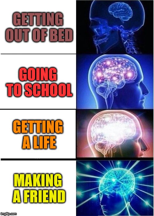 Expanding Brain | GETTING OUT OF BED; GOING TO SCHOOL; GETTING A LIFE; MAKING A FRIEND | image tagged in memes,expanding brain | made w/ Imgflip meme maker