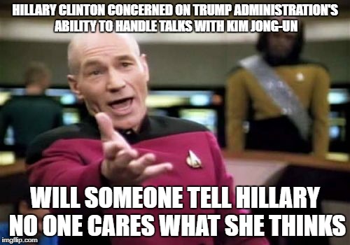 Picard Wtf | HILLARY CLINTON CONCERNED ON TRUMP ADMINISTRATION'S ABILITY TO HANDLE TALKS WITH KIM JONG-UN; WILL SOMEONE TELL HILLARY NO ONE CARES WHAT SHE THINKS | image tagged in memes,picard wtf | made w/ Imgflip meme maker