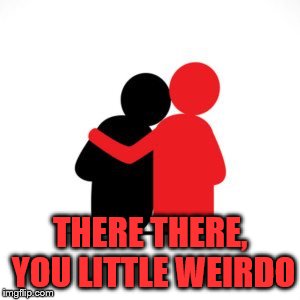 THERE THERE, YOU LITTLE WEIRDO | made w/ Imgflip meme maker