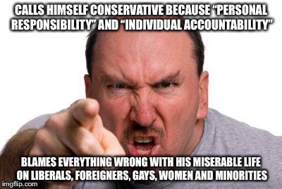 Angry Man Pointing | CALLS HIMSELF CONSERVATIVE BECAUSE “PERSONAL RESPONSIBILITY” AND “INDIVIDUAL ACCOUNTABILITY”; BLAMES EVERYTHING WRONG WITH HIS MISERABLE LIFE ON LIBERALS, FOREIGNERS, GAYS, WOMEN AND MINORITIES | image tagged in angry man pointing | made w/ Imgflip meme maker